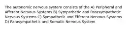 The autonomic nervous system consists of the A) Peripheral and Afferent Nervous Systems B) Sympathetic and Parasympathetic Nervous Systems C) Sympathetic and Efferent Nervous Systems D) Parasympathetic and Somatic Nervous System