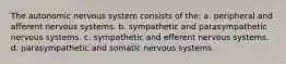 The autonomic nervous system consists of the: a. peripheral and afferent nervous systems. b. sympathetic and parasympathetic nervous systems. c. sympathetic and efferent nervous systems. d. parasympathetic and somatic nervous systems