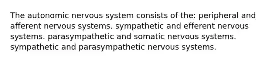 The autonomic nervous system consists of the: peripheral and afferent nervous systems. sympathetic and efferent nervous systems. parasympathetic and somatic nervous systems. sympathetic and parasympathetic nervous systems.