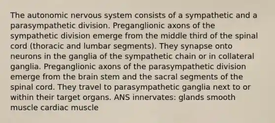 The autonomic nervous system consists of a sympathetic and a parasympathetic division. Preganglionic axons of the sympathetic division emerge from the middle third of the spinal cord (thoracic and lumbar segments). They synapse onto neurons in the ganglia of the sympathetic chain or in collateral ganglia. Preganglionic axons of the parasympathetic division emerge from the brain stem and the sacral segments of the spinal cord. They travel to parasympathetic ganglia next to or within their target organs. ANS innervates: glands smooth muscle cardiac muscle