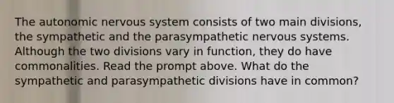 The autonomic nervous system consists of two main divisions, the sympathetic and the parasympathetic nervous systems. Although the two divisions vary in function, they do have commonalities. Read the prompt above. What do the sympathetic and parasympathetic divisions have in common?