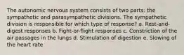 The autonomic nervous system consists of two parts: the sympathetic and parasympathetic divisions. The sympathetic division is responsible for which type of response? a. Rest-and-digest responses b. Fight-or-flight responses c. Constriction of the air passages in the lungs d. Stimulation of digestion e. Slowing of the heart rate