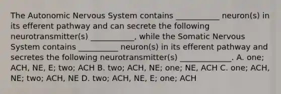 <a href='https://www.questionai.com/knowledge/kMqcwgxBsH-the-autonomic-nervous-system' class='anchor-knowledge'>the autonomic <a href='https://www.questionai.com/knowledge/kThdVqrsqy-nervous-system' class='anchor-knowledge'>nervous system</a></a> contains ___________ neuron(s) in its efferent pathway and can secrete the following neurotransmitter(s) ___________, while the Somatic Nervous System contains __________ neuron(s) in its efferent pathway and secretes the following neurotransmitter(s) _____________. A. one; ACH, NE, E; two; ACH B. two; ACH, NE; one; NE, ACH C. one; ACH, NE; two; ACH, NE D. two; ACH, NE, E; one; ACH