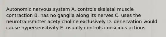 Autonomic nervous system A. controls skeletal muscle contraction B. has no ganglia along its nerves C. uses the neurotransmitter acetylcholine exclusively D. denervation would cause hypersensitivity E. usually controls conscious actions