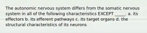 The autonomic nervous system differs from the somatic nervous system in all of the following characteristics EXCEPT _____. a. its effectors b. its efferent pathways c. its target organs d. the structural characteristics of its neurons