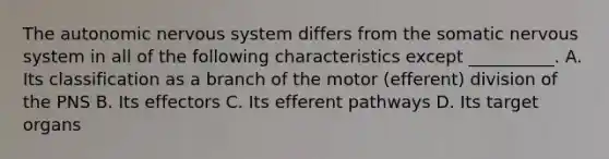 The autonomic nervous system differs from the somatic nervous system in all of the following characteristics except __________. A. Its classification as a branch of the motor (efferent) division of the PNS B. Its effectors C. Its efferent pathways D. Its target organs