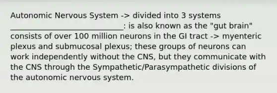 Autonomic Nervous System -> divided into 3 systems _____________________________: is also known as the "gut brain" consists of over 100 million neurons in the GI tract -> myenteric plexus and submucosal plexus; these groups of neurons can work independently without the CNS, but they communicate with the CNS through the Sympathetic/Parasympathetic divisions of the autonomic nervous system.