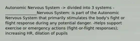 Autonomic Nervous System -> divided into 3 systems -________________Nervous System: is part of the Autonomic Nervous System that primarily stimulates the body's fight or flight response during any potential danger. -Helps support exercise or emergency actions (fight-or-flight responses); increasing HR, dilation of pupils