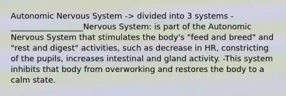 Autonomic Nervous System -> divided into 3 systems -__________________Nervous System: is part of the Autonomic Nervous System that stimulates the body's "feed and breed" and "rest and digest" activities, such as decrease in HR, constricting of the pupils, increases intestinal and gland activity. -This system inhibits that body from overworking and restores the body to a calm state.