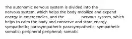 The autonomic nervous system is divided into the ________ nervous system, which helps the body mobilize and expend energy in emergencies, and the ________ nervous system, which helps to calm the body and conserve and store energy. sympathetic; parasympathetic parasympathetic; sympathetic somatic; peripheral peripheral; somatic