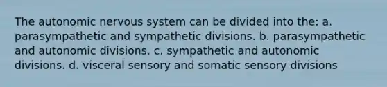 The autonomic nervous system can be divided into the: a. parasympathetic and sympathetic divisions. b. parasympathetic and autonomic divisions. c. sympathetic and autonomic divisions. d. visceral sensory and somatic sensory divisions