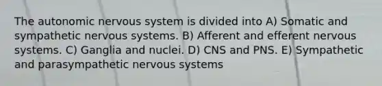 The autonomic nervous system is divided into A) Somatic and sympathetic nervous systems. B) Afferent and efferent nervous systems. C) Ganglia and nuclei. D) CNS and PNS. E) Sympathetic and parasympathetic nervous systems