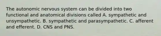 The autonomic nervous system can be divided into two functional and anatomical divisions called A. sympathetic and unsympathetic. B. sympathetic and parasympathetic. C. afferent and efferent. D. CNS and PNS.