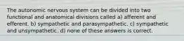 The autonomic nervous system can be divided into two functional and anatomical divisions called a) afferent and efferent. b) sympathetic and parasympathetic. c) sympathetic and unsympathetic. d) none of these answers is correct.