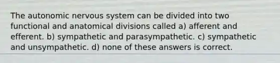 The autonomic nervous system can be divided into two functional and anatomical divisions called a) afferent and efferent. b) sympathetic and parasympathetic. c) sympathetic and unsympathetic. d) none of these answers is correct.