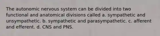 The autonomic nervous system can be divided into two functional and anatomical divisions called a. sympathetic and unsympathetic. b. sympathetic and parasympathetic. c. afferent and efferent. d. CNS and PNS.