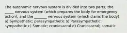 The autonomic nervous system is divided into two parts; the _____ nervous system (which prepares the body for emergency action), and the _______ nervous system (which clams the body) a) Sympathetic; parasympathetic b) Parasympathetic; sympathetic c) Somatic; craniosacral d) Craniosacral; somatic