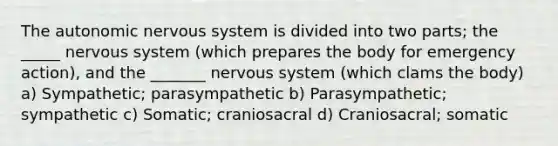 The autonomic nervous system is divided into two parts; the _____ nervous system (which prepares the body for emergency action), and the _______ nervous system (which clams the body) a) Sympathetic; parasympathetic b) Parasympathetic; sympathetic c) Somatic; craniosacral d) Craniosacral; somatic