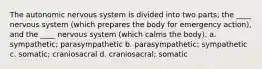 The autonomic nervous system is divided into two parts; the ____ nervous system (which prepares the body for emergency action), and the ____ nervous system (which calms the body). a. sympathetic; parasympathetic b. parasympathetic; sympathetic c. somatic; craniosacral d. craniosacral; somatic