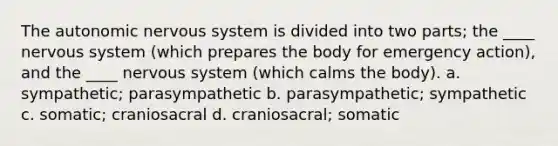 <a href='https://www.questionai.com/knowledge/kMqcwgxBsH-the-autonomic-nervous-system' class='anchor-knowledge'>the autonomic <a href='https://www.questionai.com/knowledge/kThdVqrsqy-nervous-system' class='anchor-knowledge'>nervous system</a></a> is divided into two parts; the ____ nervous system (which prepares the body for emergency action), and the ____ nervous system (which calms the body). a. sympathetic; parasympathetic b. parasympathetic; sympathetic c. somatic; craniosacral d. craniosacral; somatic