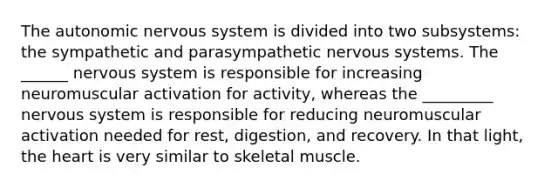 The autonomic nervous system is divided into two subsystems: the sympathetic and parasympathetic nervous systems. The ______ nervous system is responsible for increasing neuromuscular activation for activity, whereas the _________ nervous system is responsible for reducing neuromuscular activation needed for rest, digestion, and recovery. In that light, the heart is very similar to skeletal muscle.