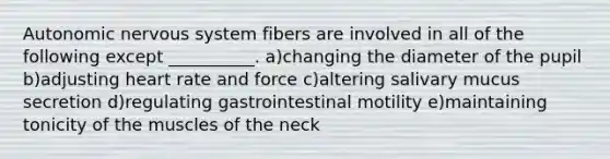 Autonomic <a href='https://www.questionai.com/knowledge/kThdVqrsqy-nervous-system' class='anchor-knowledge'>nervous system</a> fibers are involved in all of the following except __________. a)changing the diameter of the pupil b)adjusting heart rate and force c)altering salivary mucus secretion d)regulating gastrointestinal motility e)maintaining tonicity of the muscles of the neck