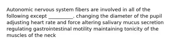 Autonomic <a href='https://www.questionai.com/knowledge/kThdVqrsqy-nervous-system' class='anchor-knowledge'>nervous system</a> fibers are involved in all of the following except __________. changing the diameter of the pupil adjusting heart rate and force altering salivary mucus secretion regulating gastrointestinal motility maintaining tonicity of the muscles of the neck