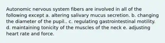 Autonomic nervous system fibers are involved in all of the following except a. altering salivary mucus secretion. b. changing the diameter of the pupil.. c. regulating gastrointestinal motility. d. maintaining tonicity of the muscles of the neck e. adjusting heart rate and force.