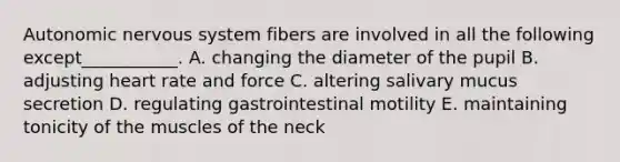 Autonomic nervous system fibers are involved in all the following except___________. A. changing the diameter of the pupil B. adjusting heart rate and force C. altering salivary mucus secretion D. regulating gastrointestinal motility E. maintaining tonicity of the muscles of the neck