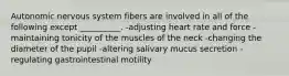 Autonomic nervous system fibers are involved in all of the following except __________. -adjusting heart rate and force -maintaining tonicity of the muscles of the neck -changing the diameter of the pupil -altering salivary mucus secretion -regulating gastrointestinal motility