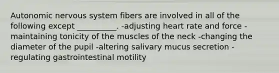 Autonomic nervous system fibers are involved in all of the following except __________. -adjusting heart rate and force -maintaining tonicity of the muscles of the neck -changing the diameter of the pupil -altering salivary mucus secretion -regulating gastrointestinal motility