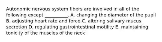 Autonomic nervous system fibers are involved in all of the following except __________. A. changing the diameter of the pupil B. adjusting heart rate and force C. altering salivary mucus secretion D. regulating gastrointestinal motility E. maintaining tonicity of the muscles of the neck