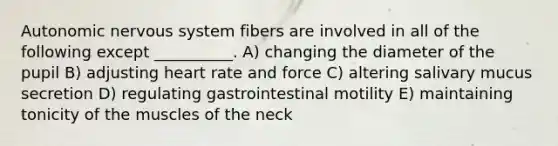 Autonomic nervous system fibers are involved in all of the following except __________. A) changing the diameter of the pupil B) adjusting heart rate and force C) altering salivary mucus secretion D) regulating gastrointestinal motility E) maintaining tonicity of the muscles of the neck