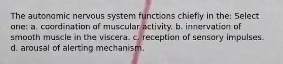 The autonomic nervous system functions chiefly in the: Select one: a. coordination of muscular activity. b. innervation of smooth muscle in the viscera. c. reception of sensory impulses. d. arousal of alerting mechanism.