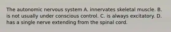 <a href='https://www.questionai.com/knowledge/kMqcwgxBsH-the-autonomic-nervous-system' class='anchor-knowledge'>the autonomic <a href='https://www.questionai.com/knowledge/kThdVqrsqy-nervous-system' class='anchor-knowledge'>nervous system</a></a> A. innervates skeletal muscle. B. is not usually under conscious control. C. is always excitatory. D. has a single nerve extending from <a href='https://www.questionai.com/knowledge/kkAfzcJHuZ-the-spinal-cord' class='anchor-knowledge'>the spinal cord</a>.