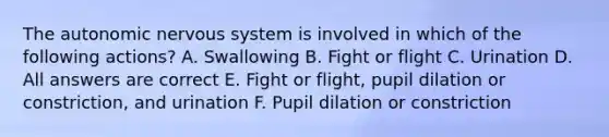 <a href='https://www.questionai.com/knowledge/kMqcwgxBsH-the-autonomic-nervous-system' class='anchor-knowledge'>the autonomic <a href='https://www.questionai.com/knowledge/kThdVqrsqy-nervous-system' class='anchor-knowledge'>nervous system</a></a> is involved in which of the following actions? A. Swallowing B. Fight or flight C. Urination D. All answers are correct E. Fight or flight, pupil dilation or constriction, and urination F. Pupil dilation or constriction