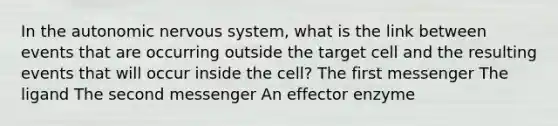 In <a href='https://www.questionai.com/knowledge/kMqcwgxBsH-the-autonomic-nervous-system' class='anchor-knowledge'>the autonomic nervous system</a>, what is the link between events that are occurring outside the target cell and the resulting events that will occur inside the cell? The first messenger The ligand The second messenger An effector enzyme