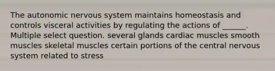 The autonomic nervous system maintains homeostasis and controls visceral activities by regulating the actions of ______. Multiple select question. several glands cardiac muscles smooth muscles skeletal muscles certain portions of the central nervous system related to stress