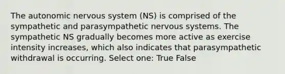 The autonomic nervous system (NS) is comprised of the sympathetic and parasympathetic nervous systems. The sympathetic NS gradually becomes more active as exercise intensity increases, which also indicates that parasympathetic withdrawal is occurring. Select one: True False