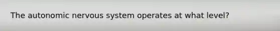The autonomic nervous system operates at what level?
