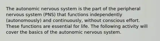 The autonomic nervous system is the part of the peripheral nervous system (PNS) that functions independently (autonomously) and continuously, without conscious effort. These functions are essential for life. The following activity will cover the basics of the autonomic nervous system.