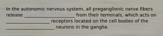 In the autonomic nervous system, all preganglionic nerve fibers release ______________________ from their terminals, which acts on ___________________ receptors located on the cell bodies of the _____________________ neurons in the ganglia.