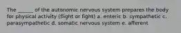 The ______ of the autonomic nervous system prepares the body for physical activity (flight or fight) a. enteric b. sympathetic c. parasympathetic d. somatic nervous system e. afferent