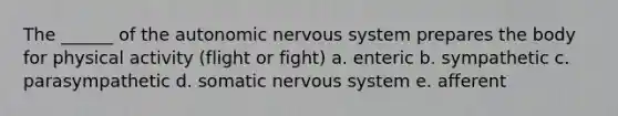 The ______ of the autonomic nervous system prepares the body for physical activity (flight or fight) a. enteric b. sympathetic c. parasympathetic d. somatic nervous system e. afferent