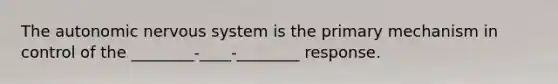 The autonomic nervous system is the primary mechanism in control of the ________-____-________ response.