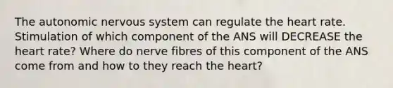 The autonomic nervous system can regulate the heart rate. Stimulation of which component of the ANS will DECREASE the heart rate? Where do nerve fibres of this component of the ANS come from and how to they reach the heart?