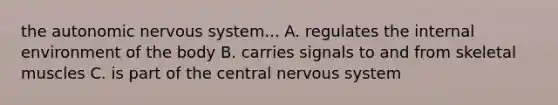 the autonomic nervous system... A. regulates the internal environment of the body B. carries signals to and from skeletal muscles C. is part of the central nervous system