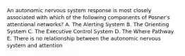 An autonomic nervous system response is most closely associated with which of the following components of Posner's attentional networks? A. The Alerting System B. The Orienting System C. The Executive Control System D. The Where Pathway E. There is no relationship between the autonomic nervous system and attention