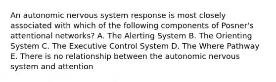 An autonomic nervous system response is most closely associated with which of the following components of Posner's attentional networks? A. The Alerting System B. The Orienting System C. The Executive Control System D. The Where Pathway E. There is no relationship between the autonomic nervous system and attention