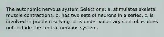 <a href='https://www.questionai.com/knowledge/kMqcwgxBsH-the-autonomic-nervous-system' class='anchor-knowledge'>the autonomic <a href='https://www.questionai.com/knowledge/kThdVqrsqy-nervous-system' class='anchor-knowledge'>nervous system</a></a> Select one: a. stimulates skeletal <a href='https://www.questionai.com/knowledge/k0LBwLeEer-muscle-contraction' class='anchor-knowledge'>muscle contraction</a>s. b. has two sets of neurons in a series. c. is involved in problem solving. d. is under voluntary control. e. does not include the central nervous system.